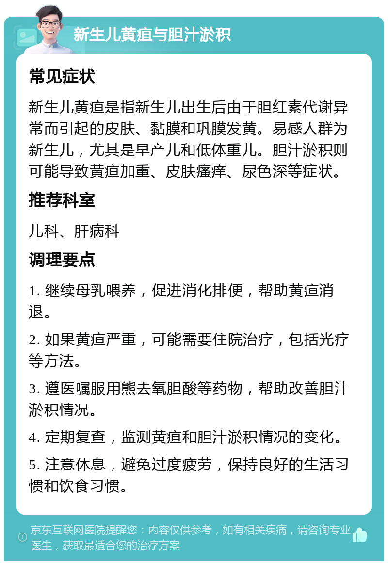 新生儿黄疸与胆汁淤积 常见症状 新生儿黄疸是指新生儿出生后由于胆红素代谢异常而引起的皮肤、黏膜和巩膜发黄。易感人群为新生儿，尤其是早产儿和低体重儿。胆汁淤积则可能导致黄疸加重、皮肤瘙痒、尿色深等症状。 推荐科室 儿科、肝病科 调理要点 1. 继续母乳喂养，促进消化排便，帮助黄疸消退。 2. 如果黄疸严重，可能需要住院治疗，包括光疗等方法。 3. 遵医嘱服用熊去氧胆酸等药物，帮助改善胆汁淤积情况。 4. 定期复查，监测黄疸和胆汁淤积情况的变化。 5. 注意休息，避免过度疲劳，保持良好的生活习惯和饮食习惯。