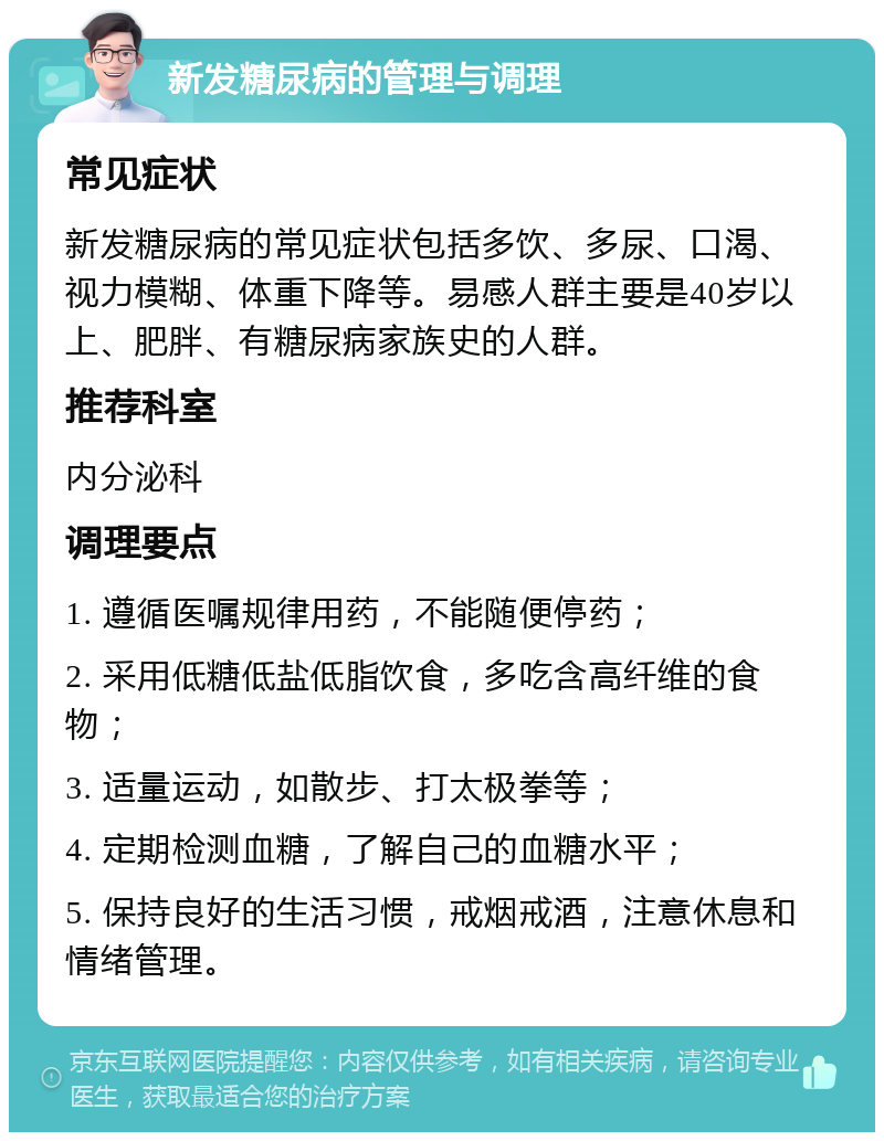 新发糖尿病的管理与调理 常见症状 新发糖尿病的常见症状包括多饮、多尿、口渴、视力模糊、体重下降等。易感人群主要是40岁以上、肥胖、有糖尿病家族史的人群。 推荐科室 内分泌科 调理要点 1. 遵循医嘱规律用药，不能随便停药； 2. 采用低糖低盐低脂饮食，多吃含高纤维的食物； 3. 适量运动，如散步、打太极拳等； 4. 定期检测血糖，了解自己的血糖水平； 5. 保持良好的生活习惯，戒烟戒酒，注意休息和情绪管理。