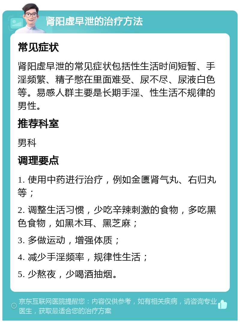 肾阳虚早泄的治疗方法 常见症状 肾阳虚早泄的常见症状包括性生活时间短暂、手淫频繁、精子憋在里面难受、尿不尽、尿液白色等。易感人群主要是长期手淫、性生活不规律的男性。 推荐科室 男科 调理要点 1. 使用中药进行治疗，例如金匮肾气丸、右归丸等； 2. 调整生活习惯，少吃辛辣刺激的食物，多吃黑色食物，如黑木耳、黑芝麻； 3. 多做运动，增强体质； 4. 减少手淫频率，规律性生活； 5. 少熬夜，少喝酒抽烟。