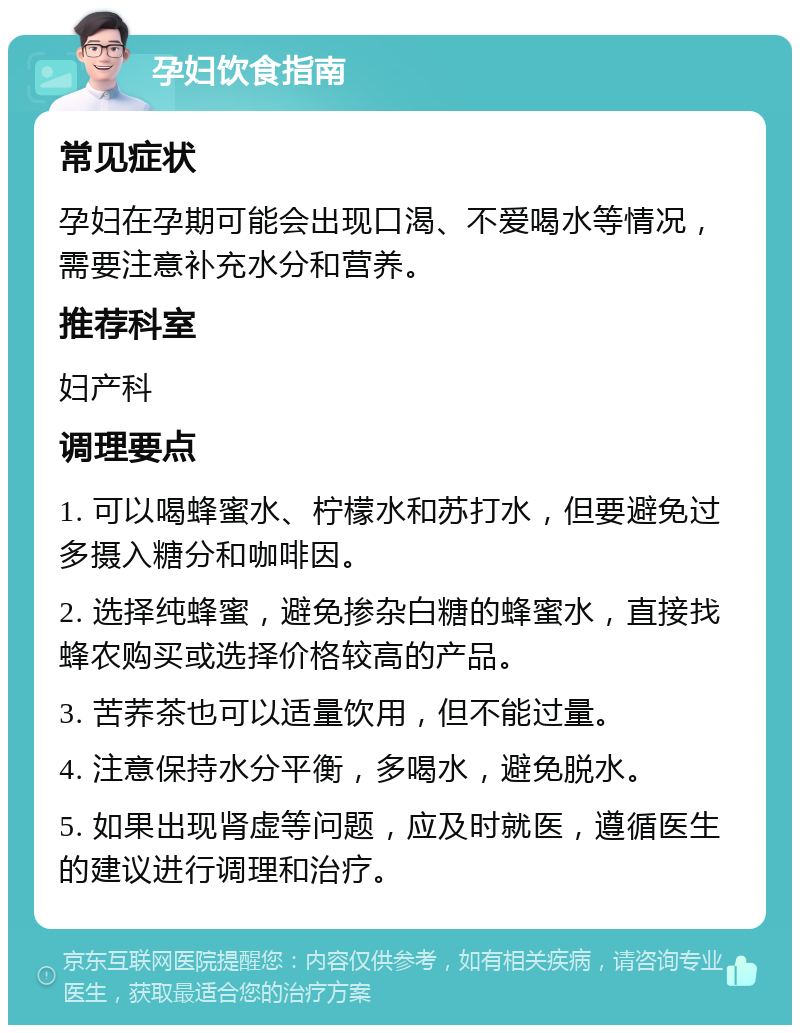 孕妇饮食指南 常见症状 孕妇在孕期可能会出现口渴、不爱喝水等情况，需要注意补充水分和营养。 推荐科室 妇产科 调理要点 1. 可以喝蜂蜜水、柠檬水和苏打水，但要避免过多摄入糖分和咖啡因。 2. 选择纯蜂蜜，避免掺杂白糖的蜂蜜水，直接找蜂农购买或选择价格较高的产品。 3. 苦荞茶也可以适量饮用，但不能过量。 4. 注意保持水分平衡，多喝水，避免脱水。 5. 如果出现肾虚等问题，应及时就医，遵循医生的建议进行调理和治疗。