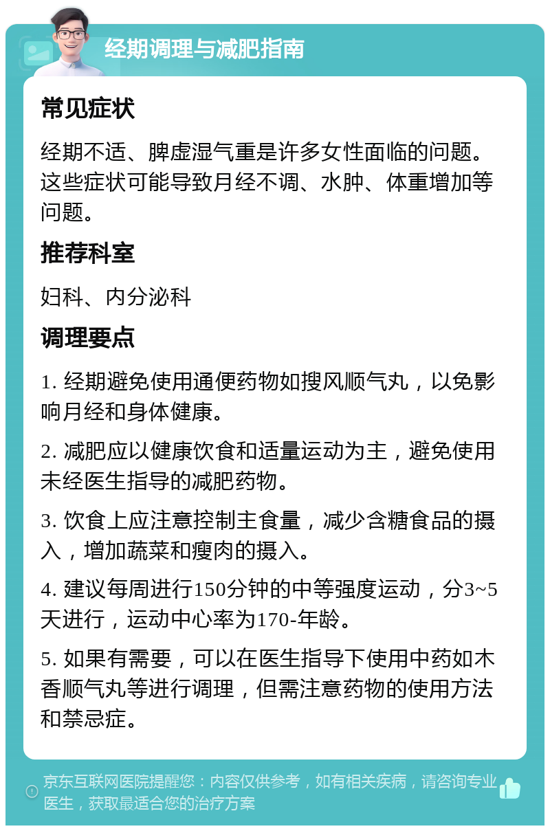 经期调理与减肥指南 常见症状 经期不适、脾虚湿气重是许多女性面临的问题。这些症状可能导致月经不调、水肿、体重增加等问题。 推荐科室 妇科、内分泌科 调理要点 1. 经期避免使用通便药物如搜风顺气丸，以免影响月经和身体健康。 2. 减肥应以健康饮食和适量运动为主，避免使用未经医生指导的减肥药物。 3. 饮食上应注意控制主食量，减少含糖食品的摄入，增加蔬菜和瘦肉的摄入。 4. 建议每周进行150分钟的中等强度运动，分3~5天进行，运动中心率为170-年龄。 5. 如果有需要，可以在医生指导下使用中药如木香顺气丸等进行调理，但需注意药物的使用方法和禁忌症。