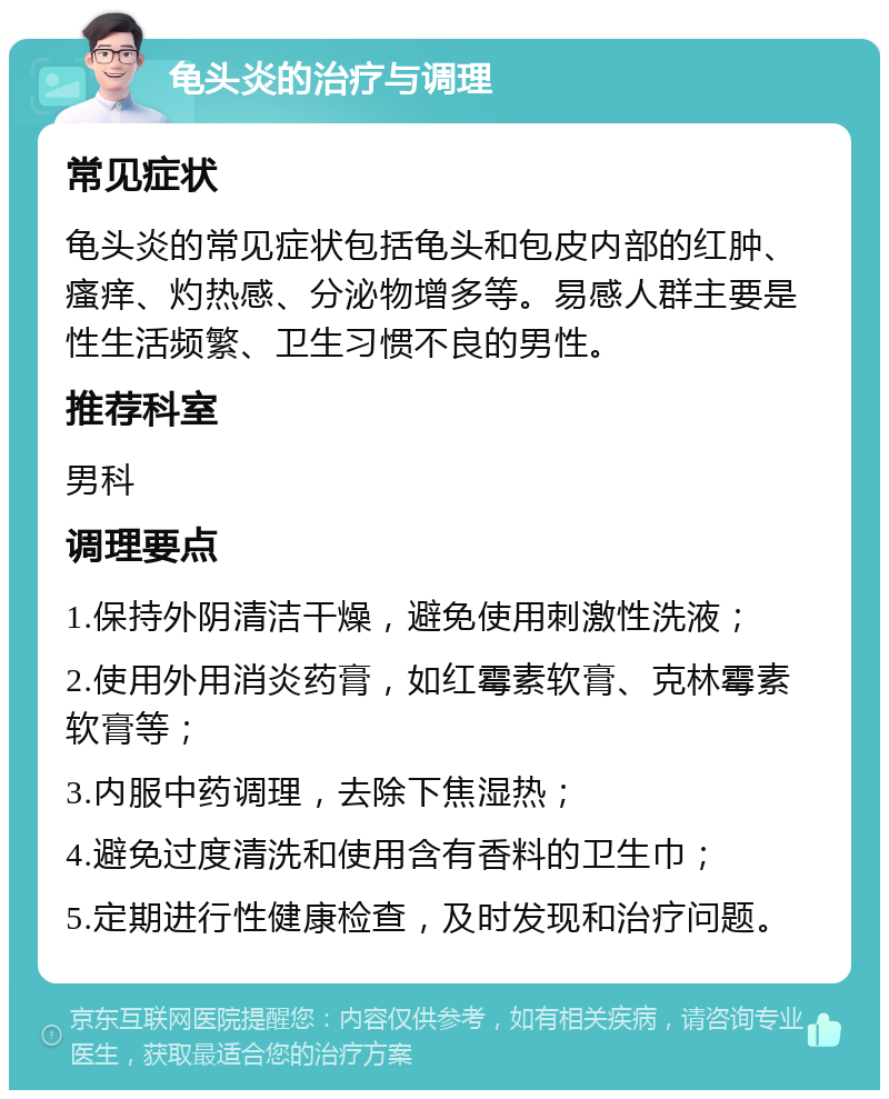 龟头炎的治疗与调理 常见症状 龟头炎的常见症状包括龟头和包皮内部的红肿、瘙痒、灼热感、分泌物增多等。易感人群主要是性生活频繁、卫生习惯不良的男性。 推荐科室 男科 调理要点 1.保持外阴清洁干燥，避免使用刺激性洗液； 2.使用外用消炎药膏，如红霉素软膏、克林霉素软膏等； 3.内服中药调理，去除下焦湿热； 4.避免过度清洗和使用含有香料的卫生巾； 5.定期进行性健康检查，及时发现和治疗问题。