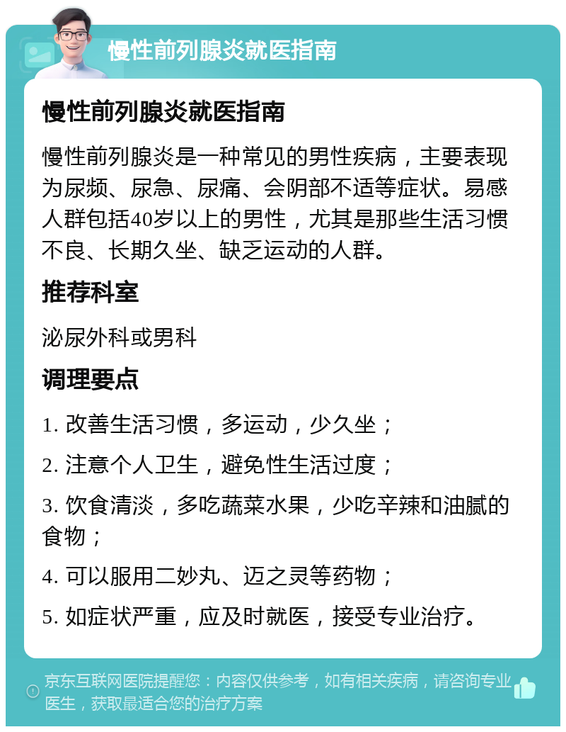 慢性前列腺炎就医指南 慢性前列腺炎就医指南 慢性前列腺炎是一种常见的男性疾病，主要表现为尿频、尿急、尿痛、会阴部不适等症状。易感人群包括40岁以上的男性，尤其是那些生活习惯不良、长期久坐、缺乏运动的人群。 推荐科室 泌尿外科或男科 调理要点 1. 改善生活习惯，多运动，少久坐； 2. 注意个人卫生，避免性生活过度； 3. 饮食清淡，多吃蔬菜水果，少吃辛辣和油腻的食物； 4. 可以服用二妙丸、迈之灵等药物； 5. 如症状严重，应及时就医，接受专业治疗。