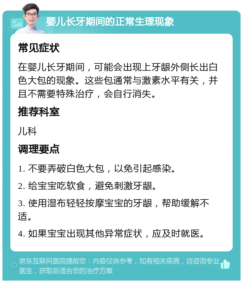 婴儿长牙期间的正常生理现象 常见症状 在婴儿长牙期间，可能会出现上牙龈外侧长出白色大包的现象。这些包通常与激素水平有关，并且不需要特殊治疗，会自行消失。 推荐科室 儿科 调理要点 1. 不要弄破白色大包，以免引起感染。 2. 给宝宝吃软食，避免刺激牙龈。 3. 使用湿布轻轻按摩宝宝的牙龈，帮助缓解不适。 4. 如果宝宝出现其他异常症状，应及时就医。