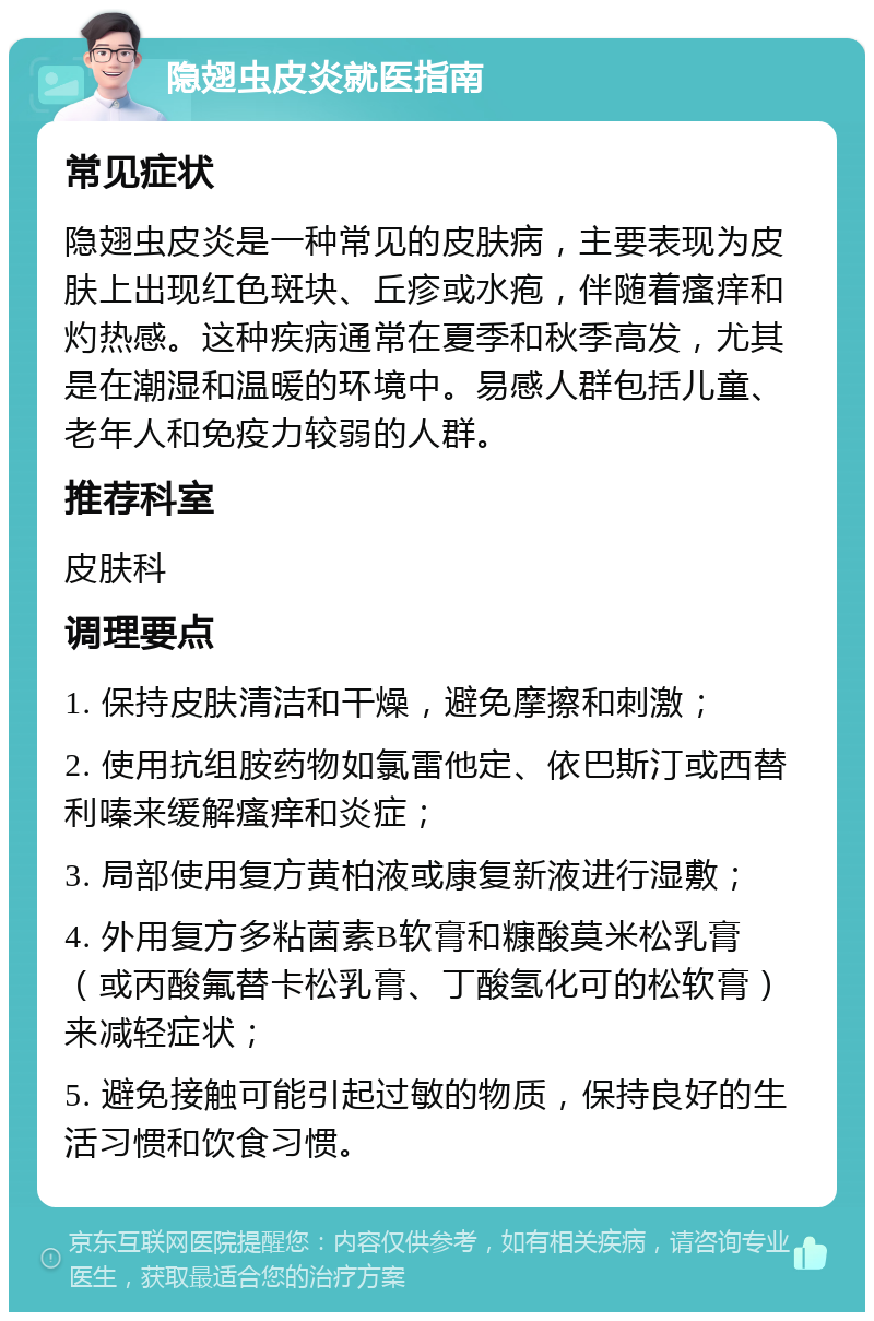 隐翅虫皮炎就医指南 常见症状 隐翅虫皮炎是一种常见的皮肤病，主要表现为皮肤上出现红色斑块、丘疹或水疱，伴随着瘙痒和灼热感。这种疾病通常在夏季和秋季高发，尤其是在潮湿和温暖的环境中。易感人群包括儿童、老年人和免疫力较弱的人群。 推荐科室 皮肤科 调理要点 1. 保持皮肤清洁和干燥，避免摩擦和刺激； 2. 使用抗组胺药物如氯雷他定、依巴斯汀或西替利嗪来缓解瘙痒和炎症； 3. 局部使用复方黄柏液或康复新液进行湿敷； 4. 外用复方多粘菌素B软膏和糠酸莫米松乳膏（或丙酸氟替卡松乳膏、丁酸氢化可的松软膏）来减轻症状； 5. 避免接触可能引起过敏的物质，保持良好的生活习惯和饮食习惯。