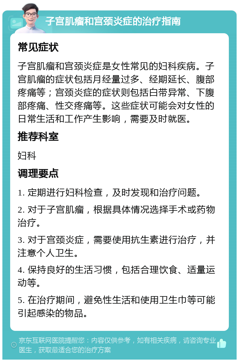 子宫肌瘤和宫颈炎症的治疗指南 常见症状 子宫肌瘤和宫颈炎症是女性常见的妇科疾病。子宫肌瘤的症状包括月经量过多、经期延长、腹部疼痛等；宫颈炎症的症状则包括白带异常、下腹部疼痛、性交疼痛等。这些症状可能会对女性的日常生活和工作产生影响，需要及时就医。 推荐科室 妇科 调理要点 1. 定期进行妇科检查，及时发现和治疗问题。 2. 对于子宫肌瘤，根据具体情况选择手术或药物治疗。 3. 对于宫颈炎症，需要使用抗生素进行治疗，并注意个人卫生。 4. 保持良好的生活习惯，包括合理饮食、适量运动等。 5. 在治疗期间，避免性生活和使用卫生巾等可能引起感染的物品。