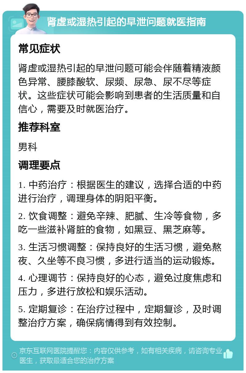 肾虚或湿热引起的早泄问题就医指南 常见症状 肾虚或湿热引起的早泄问题可能会伴随着精液颜色异常、腰膝酸软、尿频、尿急、尿不尽等症状。这些症状可能会影响到患者的生活质量和自信心，需要及时就医治疗。 推荐科室 男科 调理要点 1. 中药治疗：根据医生的建议，选择合适的中药进行治疗，调理身体的阴阳平衡。 2. 饮食调整：避免辛辣、肥腻、生冷等食物，多吃一些滋补肾脏的食物，如黑豆、黑芝麻等。 3. 生活习惯调整：保持良好的生活习惯，避免熬夜、久坐等不良习惯，多进行适当的运动锻炼。 4. 心理调节：保持良好的心态，避免过度焦虑和压力，多进行放松和娱乐活动。 5. 定期复诊：在治疗过程中，定期复诊，及时调整治疗方案，确保病情得到有效控制。