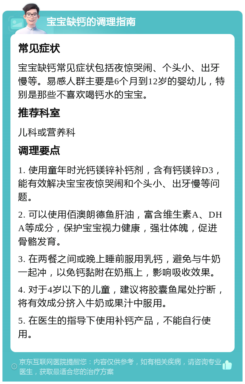 宝宝缺钙的调理指南 常见症状 宝宝缺钙常见症状包括夜惊哭闹、个头小、出牙慢等。易感人群主要是6个月到12岁的婴幼儿，特别是那些不喜欢喝钙水的宝宝。 推荐科室 儿科或营养科 调理要点 1. 使用童年时光钙镁锌补钙剂，含有钙镁锌D3，能有效解决宝宝夜惊哭闹和个头小、出牙慢等问题。 2. 可以使用佰澳朗德鱼肝油，富含维生素A、DHA等成分，保护宝宝视力健康，强壮体魄，促进骨骼发育。 3. 在两餐之间或晚上睡前服用乳钙，避免与牛奶一起冲，以免钙黏附在奶瓶上，影响吸收效果。 4. 对于4岁以下的儿童，建议将胶囊鱼尾处拧断，将有效成分挤入牛奶或果汁中服用。 5. 在医生的指导下使用补钙产品，不能自行使用。