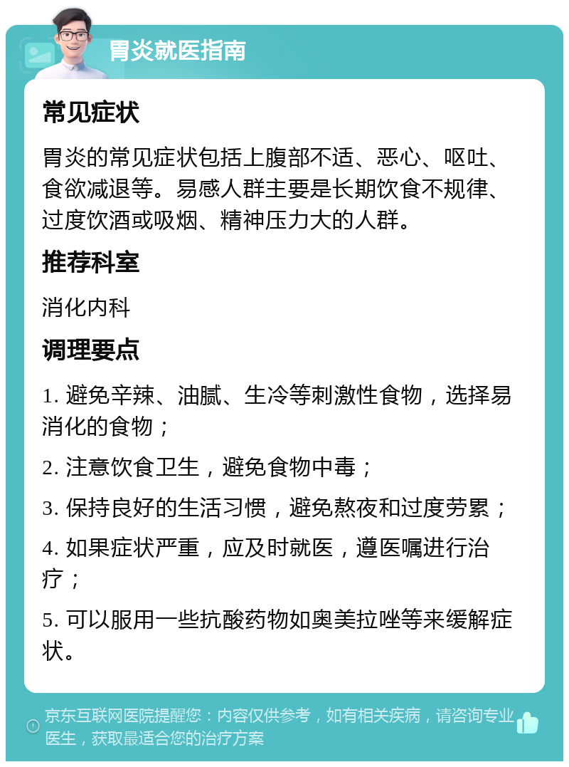 胃炎就医指南 常见症状 胃炎的常见症状包括上腹部不适、恶心、呕吐、食欲减退等。易感人群主要是长期饮食不规律、过度饮酒或吸烟、精神压力大的人群。 推荐科室 消化内科 调理要点 1. 避免辛辣、油腻、生冷等刺激性食物，选择易消化的食物； 2. 注意饮食卫生，避免食物中毒； 3. 保持良好的生活习惯，避免熬夜和过度劳累； 4. 如果症状严重，应及时就医，遵医嘱进行治疗； 5. 可以服用一些抗酸药物如奥美拉唑等来缓解症状。