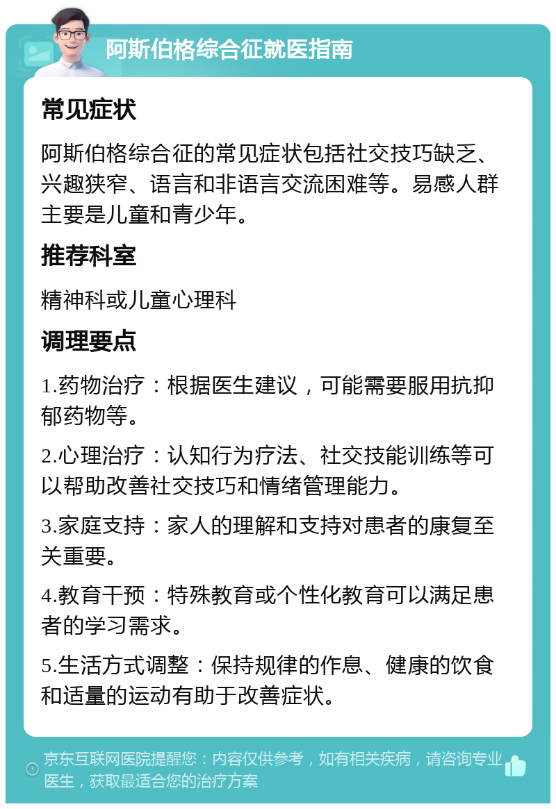 阿斯伯格综合征就医指南 常见症状 阿斯伯格综合征的常见症状包括社交技巧缺乏、兴趣狭窄、语言和非语言交流困难等。易感人群主要是儿童和青少年。 推荐科室 精神科或儿童心理科 调理要点 1.药物治疗：根据医生建议，可能需要服用抗抑郁药物等。 2.心理治疗：认知行为疗法、社交技能训练等可以帮助改善社交技巧和情绪管理能力。 3.家庭支持：家人的理解和支持对患者的康复至关重要。 4.教育干预：特殊教育或个性化教育可以满足患者的学习需求。 5.生活方式调整：保持规律的作息、健康的饮食和适量的运动有助于改善症状。