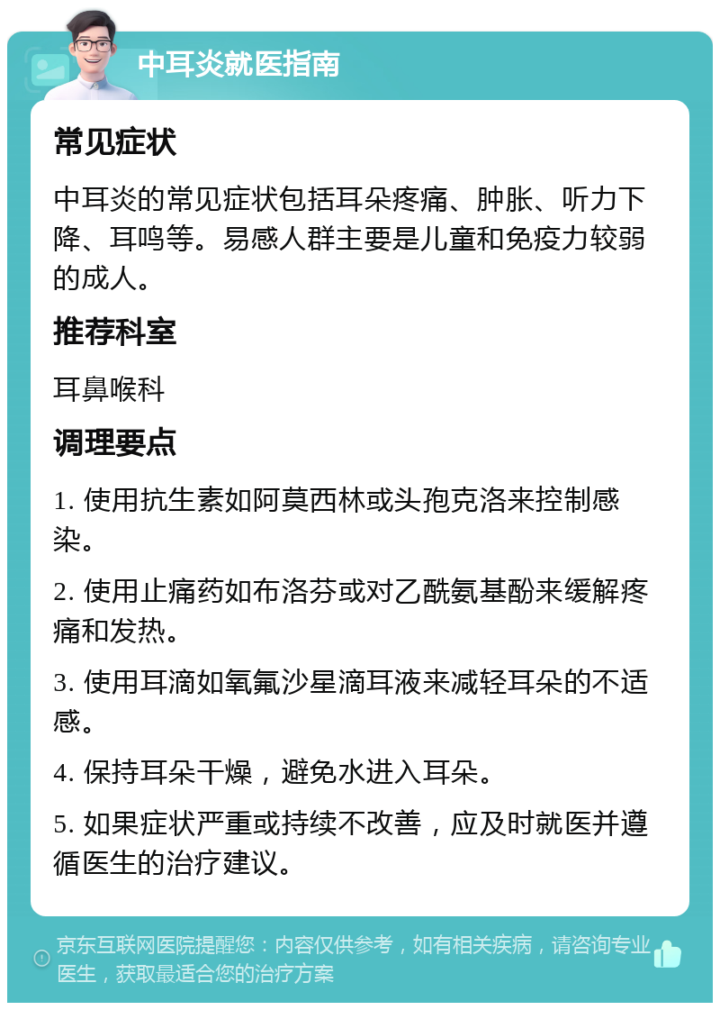 中耳炎就医指南 常见症状 中耳炎的常见症状包括耳朵疼痛、肿胀、听力下降、耳鸣等。易感人群主要是儿童和免疫力较弱的成人。 推荐科室 耳鼻喉科 调理要点 1. 使用抗生素如阿莫西林或头孢克洛来控制感染。 2. 使用止痛药如布洛芬或对乙酰氨基酚来缓解疼痛和发热。 3. 使用耳滴如氧氟沙星滴耳液来减轻耳朵的不适感。 4. 保持耳朵干燥，避免水进入耳朵。 5. 如果症状严重或持续不改善，应及时就医并遵循医生的治疗建议。