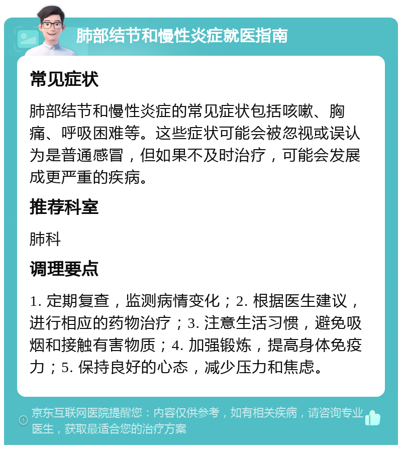 肺部结节和慢性炎症就医指南 常见症状 肺部结节和慢性炎症的常见症状包括咳嗽、胸痛、呼吸困难等。这些症状可能会被忽视或误认为是普通感冒，但如果不及时治疗，可能会发展成更严重的疾病。 推荐科室 肺科 调理要点 1. 定期复查，监测病情变化；2. 根据医生建议，进行相应的药物治疗；3. 注意生活习惯，避免吸烟和接触有害物质；4. 加强锻炼，提高身体免疫力；5. 保持良好的心态，减少压力和焦虑。