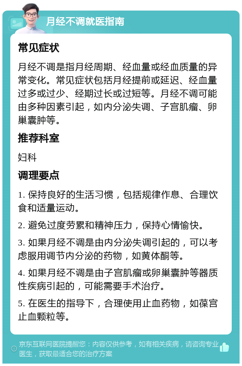 月经不调就医指南 常见症状 月经不调是指月经周期、经血量或经血质量的异常变化。常见症状包括月经提前或延迟、经血量过多或过少、经期过长或过短等。月经不调可能由多种因素引起，如内分泌失调、子宫肌瘤、卵巢囊肿等。 推荐科室 妇科 调理要点 1. 保持良好的生活习惯，包括规律作息、合理饮食和适量运动。 2. 避免过度劳累和精神压力，保持心情愉快。 3. 如果月经不调是由内分泌失调引起的，可以考虑服用调节内分泌的药物，如黄体酮等。 4. 如果月经不调是由子宫肌瘤或卵巢囊肿等器质性疾病引起的，可能需要手术治疗。 5. 在医生的指导下，合理使用止血药物，如葆宫止血颗粒等。