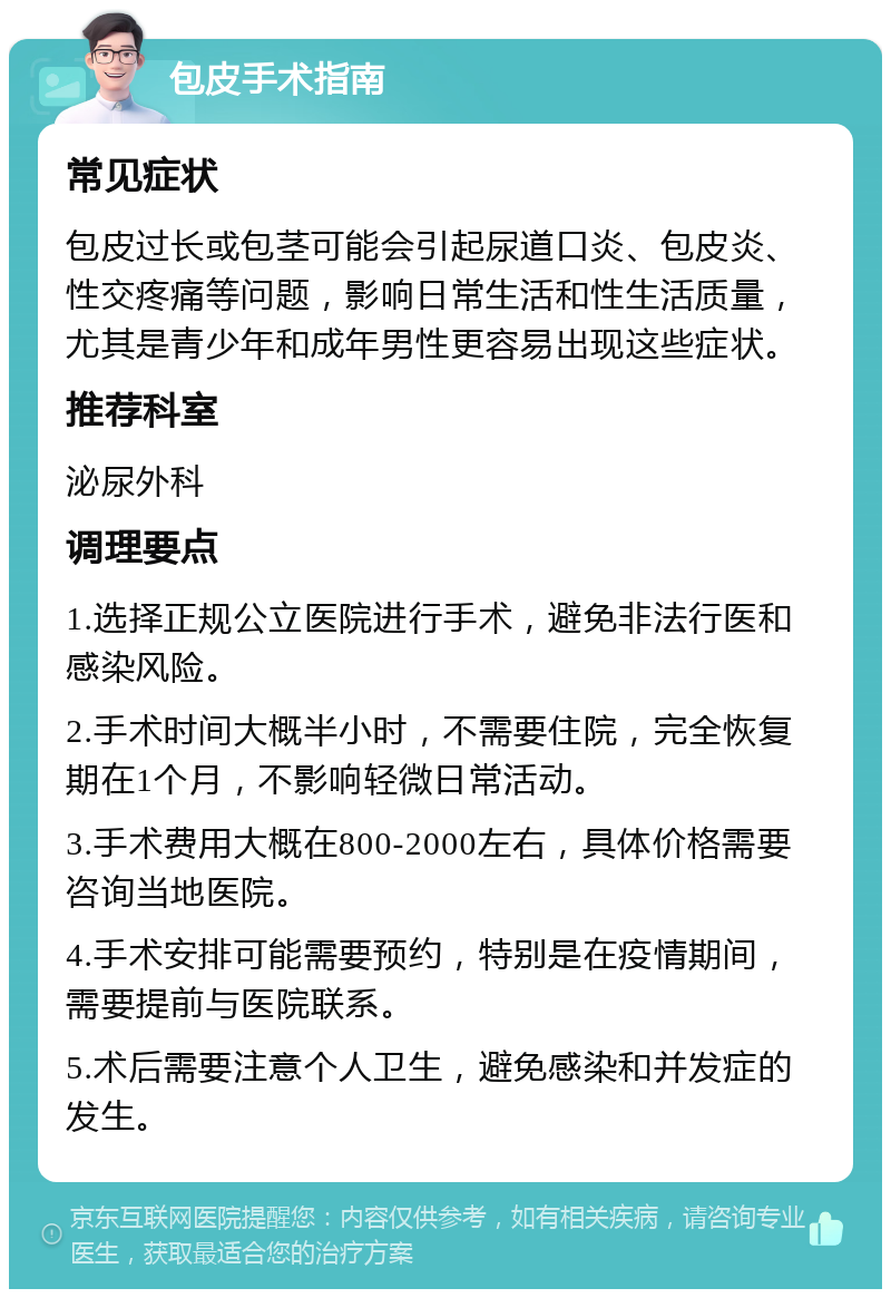 包皮手术指南 常见症状 包皮过长或包茎可能会引起尿道口炎、包皮炎、性交疼痛等问题，影响日常生活和性生活质量，尤其是青少年和成年男性更容易出现这些症状。 推荐科室 泌尿外科 调理要点 1.选择正规公立医院进行手术，避免非法行医和感染风险。 2.手术时间大概半小时，不需要住院，完全恢复期在1个月，不影响轻微日常活动。 3.手术费用大概在800-2000左右，具体价格需要咨询当地医院。 4.手术安排可能需要预约，特别是在疫情期间，需要提前与医院联系。 5.术后需要注意个人卫生，避免感染和并发症的发生。