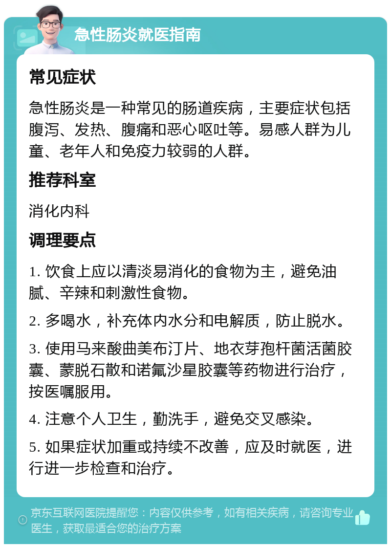 急性肠炎就医指南 常见症状 急性肠炎是一种常见的肠道疾病，主要症状包括腹泻、发热、腹痛和恶心呕吐等。易感人群为儿童、老年人和免疫力较弱的人群。 推荐科室 消化内科 调理要点 1. 饮食上应以清淡易消化的食物为主，避免油腻、辛辣和刺激性食物。 2. 多喝水，补充体内水分和电解质，防止脱水。 3. 使用马来酸曲美布汀片、地衣芽孢杆菌活菌胶囊、蒙脱石散和诺氟沙星胶囊等药物进行治疗，按医嘱服用。 4. 注意个人卫生，勤洗手，避免交叉感染。 5. 如果症状加重或持续不改善，应及时就医，进行进一步检查和治疗。