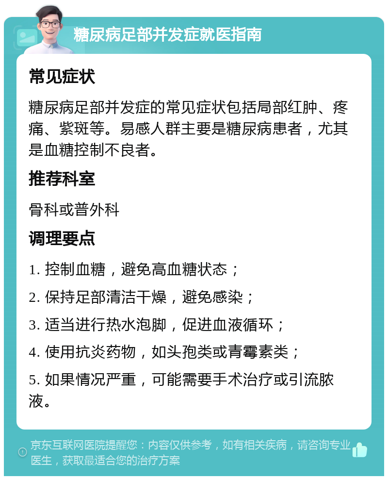 糖尿病足部并发症就医指南 常见症状 糖尿病足部并发症的常见症状包括局部红肿、疼痛、紫斑等。易感人群主要是糖尿病患者，尤其是血糖控制不良者。 推荐科室 骨科或普外科 调理要点 1. 控制血糖，避免高血糖状态； 2. 保持足部清洁干燥，避免感染； 3. 适当进行热水泡脚，促进血液循环； 4. 使用抗炎药物，如头孢类或青霉素类； 5. 如果情况严重，可能需要手术治疗或引流脓液。