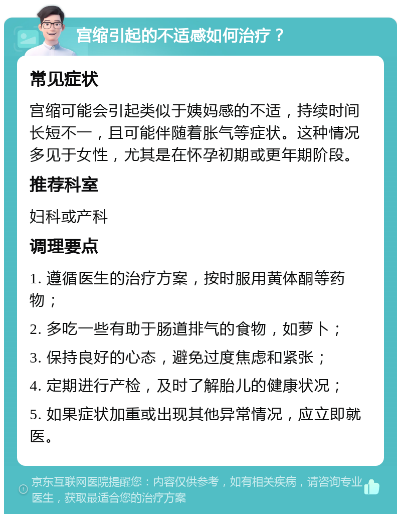 宫缩引起的不适感如何治疗？ 常见症状 宫缩可能会引起类似于姨妈感的不适，持续时间长短不一，且可能伴随着胀气等症状。这种情况多见于女性，尤其是在怀孕初期或更年期阶段。 推荐科室 妇科或产科 调理要点 1. 遵循医生的治疗方案，按时服用黄体酮等药物； 2. 多吃一些有助于肠道排气的食物，如萝卜； 3. 保持良好的心态，避免过度焦虑和紧张； 4. 定期进行产检，及时了解胎儿的健康状况； 5. 如果症状加重或出现其他异常情况，应立即就医。