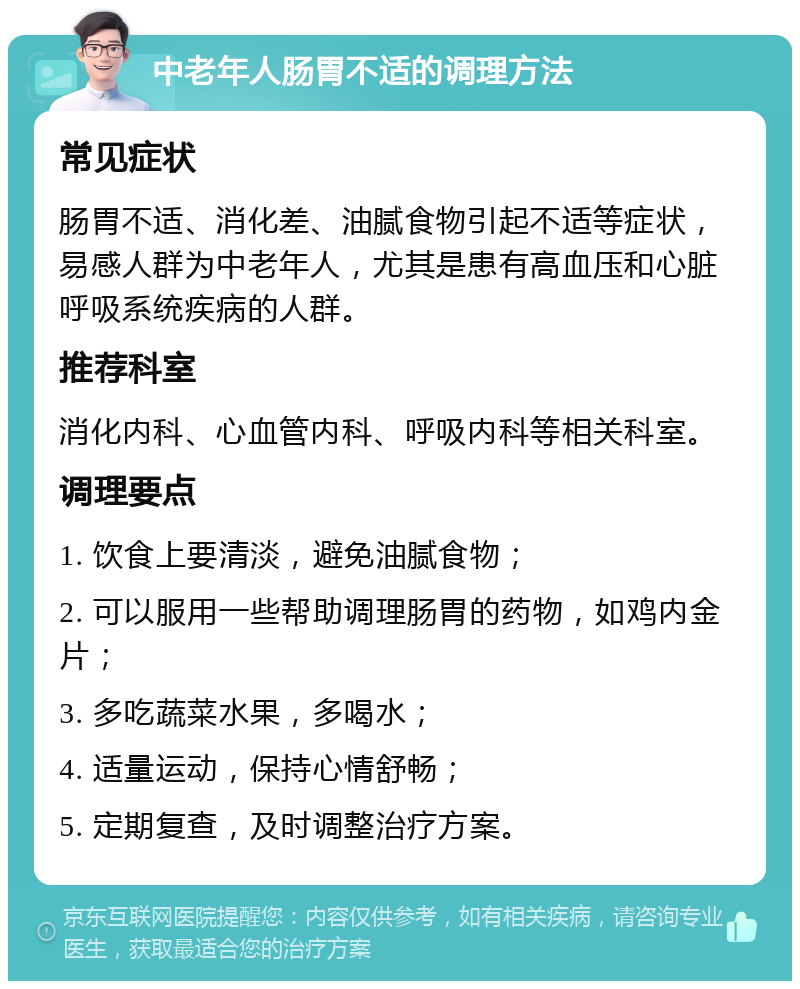 中老年人肠胃不适的调理方法 常见症状 肠胃不适、消化差、油腻食物引起不适等症状，易感人群为中老年人，尤其是患有高血压和心脏呼吸系统疾病的人群。 推荐科室 消化内科、心血管内科、呼吸内科等相关科室。 调理要点 1. 饮食上要清淡，避免油腻食物； 2. 可以服用一些帮助调理肠胃的药物，如鸡内金片； 3. 多吃蔬菜水果，多喝水； 4. 适量运动，保持心情舒畅； 5. 定期复查，及时调整治疗方案。