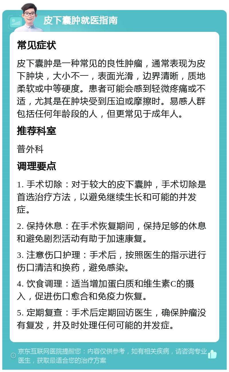 皮下囊肿就医指南 常见症状 皮下囊肿是一种常见的良性肿瘤，通常表现为皮下肿块，大小不一，表面光滑，边界清晰，质地柔软或中等硬度。患者可能会感到轻微疼痛或不适，尤其是在肿块受到压迫或摩擦时。易感人群包括任何年龄段的人，但更常见于成年人。 推荐科室 普外科 调理要点 1. 手术切除：对于较大的皮下囊肿，手术切除是首选治疗方法，以避免继续生长和可能的并发症。 2. 保持休息：在手术恢复期间，保持足够的休息和避免剧烈活动有助于加速康复。 3. 注意伤口护理：手术后，按照医生的指示进行伤口清洁和换药，避免感染。 4. 饮食调理：适当增加蛋白质和维生素C的摄入，促进伤口愈合和免疫力恢复。 5. 定期复查：手术后定期回访医生，确保肿瘤没有复发，并及时处理任何可能的并发症。