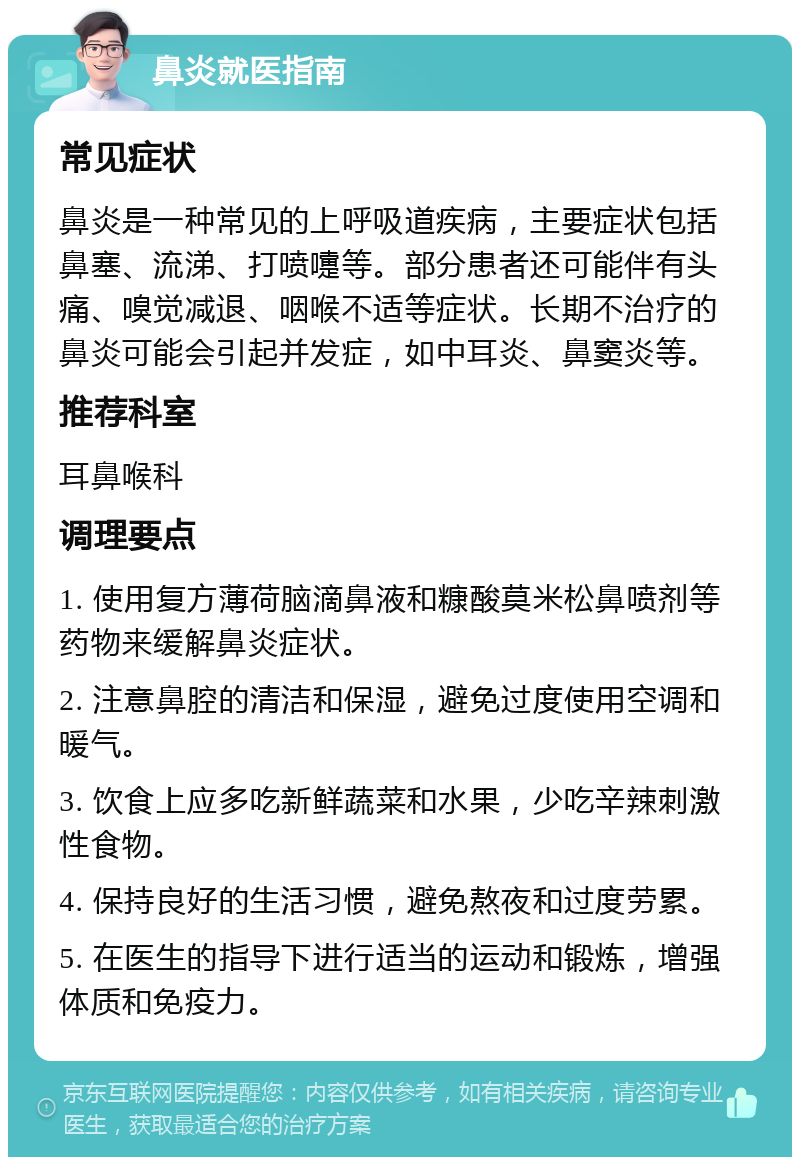 鼻炎就医指南 常见症状 鼻炎是一种常见的上呼吸道疾病，主要症状包括鼻塞、流涕、打喷嚏等。部分患者还可能伴有头痛、嗅觉减退、咽喉不适等症状。长期不治疗的鼻炎可能会引起并发症，如中耳炎、鼻窦炎等。 推荐科室 耳鼻喉科 调理要点 1. 使用复方薄荷脑滴鼻液和糠酸莫米松鼻喷剂等药物来缓解鼻炎症状。 2. 注意鼻腔的清洁和保湿，避免过度使用空调和暖气。 3. 饮食上应多吃新鲜蔬菜和水果，少吃辛辣刺激性食物。 4. 保持良好的生活习惯，避免熬夜和过度劳累。 5. 在医生的指导下进行适当的运动和锻炼，增强体质和免疫力。