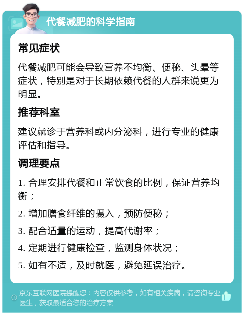 代餐减肥的科学指南 常见症状 代餐减肥可能会导致营养不均衡、便秘、头晕等症状，特别是对于长期依赖代餐的人群来说更为明显。 推荐科室 建议就诊于营养科或内分泌科，进行专业的健康评估和指导。 调理要点 1. 合理安排代餐和正常饮食的比例，保证营养均衡； 2. 增加膳食纤维的摄入，预防便秘； 3. 配合适量的运动，提高代谢率； 4. 定期进行健康检查，监测身体状况； 5. 如有不适，及时就医，避免延误治疗。