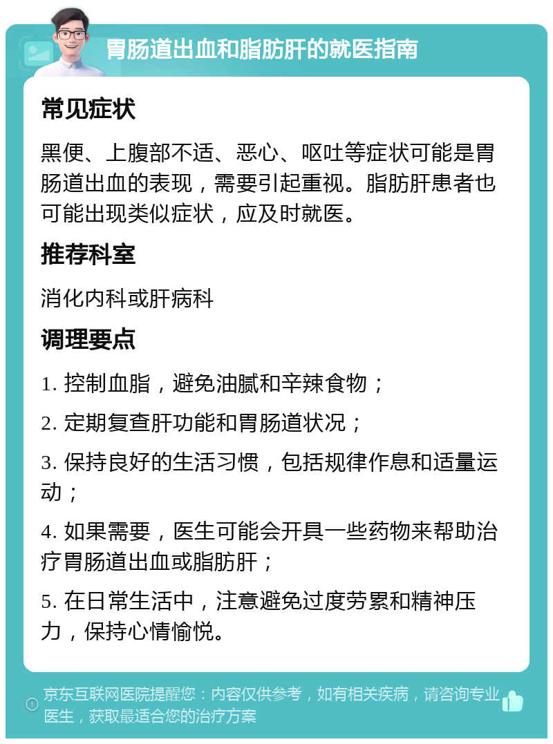 胃肠道出血和脂肪肝的就医指南 常见症状 黑便、上腹部不适、恶心、呕吐等症状可能是胃肠道出血的表现，需要引起重视。脂肪肝患者也可能出现类似症状，应及时就医。 推荐科室 消化内科或肝病科 调理要点 1. 控制血脂，避免油腻和辛辣食物； 2. 定期复查肝功能和胃肠道状况； 3. 保持良好的生活习惯，包括规律作息和适量运动； 4. 如果需要，医生可能会开具一些药物来帮助治疗胃肠道出血或脂肪肝； 5. 在日常生活中，注意避免过度劳累和精神压力，保持心情愉悦。