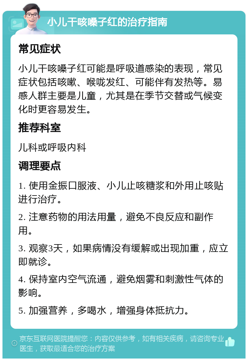 小儿干咳嗓子红的治疗指南 常见症状 小儿干咳嗓子红可能是呼吸道感染的表现，常见症状包括咳嗽、喉咙发红、可能伴有发热等。易感人群主要是儿童，尤其是在季节交替或气候变化时更容易发生。 推荐科室 儿科或呼吸内科 调理要点 1. 使用金振口服液、小儿止咳糖浆和外用止咳贴进行治疗。 2. 注意药物的用法用量，避免不良反应和副作用。 3. 观察3天，如果病情没有缓解或出现加重，应立即就诊。 4. 保持室内空气流通，避免烟雾和刺激性气体的影响。 5. 加强营养，多喝水，增强身体抵抗力。