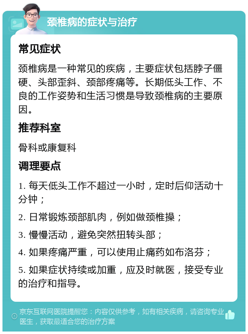 颈椎病的症状与治疗 常见症状 颈椎病是一种常见的疾病，主要症状包括脖子僵硬、头部歪斜、颈部疼痛等。长期低头工作、不良的工作姿势和生活习惯是导致颈椎病的主要原因。 推荐科室 骨科或康复科 调理要点 1. 每天低头工作不超过一小时，定时后仰活动十分钟； 2. 日常锻炼颈部肌肉，例如做颈椎操； 3. 慢慢活动，避免突然扭转头部； 4. 如果疼痛严重，可以使用止痛药如布洛芬； 5. 如果症状持续或加重，应及时就医，接受专业的治疗和指导。