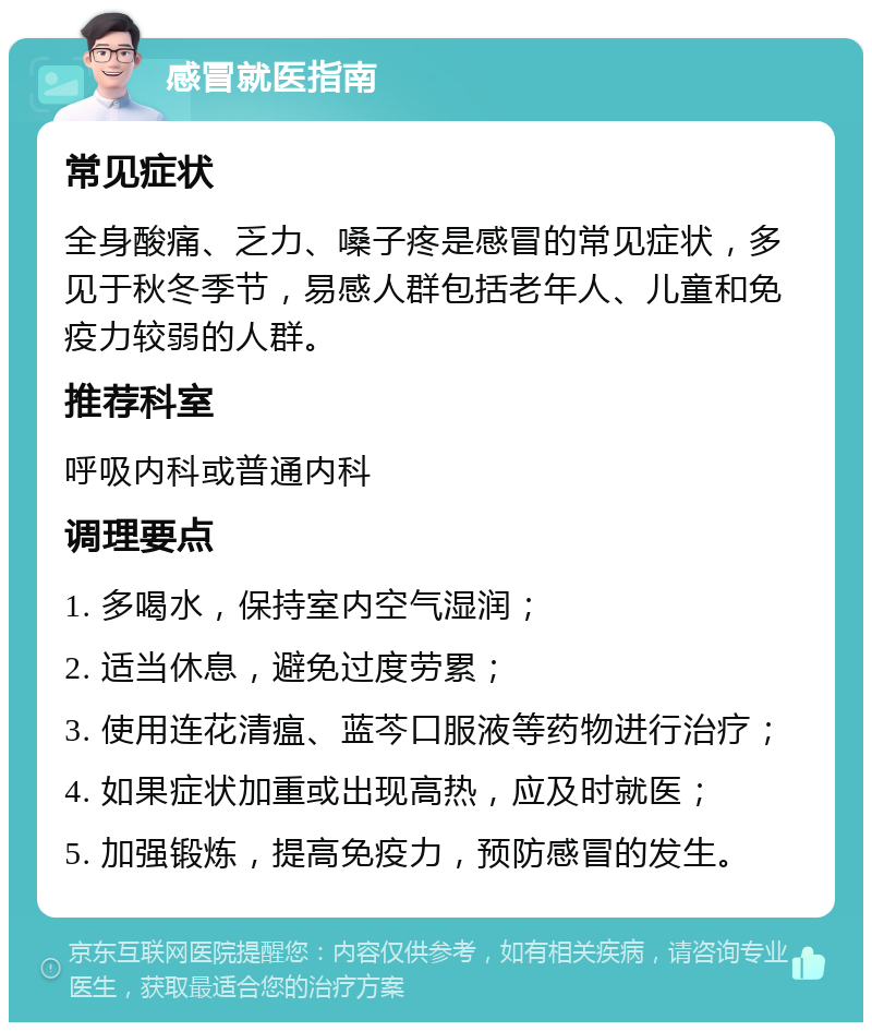 感冒就医指南 常见症状 全身酸痛、乏力、嗓子疼是感冒的常见症状，多见于秋冬季节，易感人群包括老年人、儿童和免疫力较弱的人群。 推荐科室 呼吸内科或普通内科 调理要点 1. 多喝水，保持室内空气湿润； 2. 适当休息，避免过度劳累； 3. 使用连花清瘟、蓝芩口服液等药物进行治疗； 4. 如果症状加重或出现高热，应及时就医； 5. 加强锻炼，提高免疫力，预防感冒的发生。