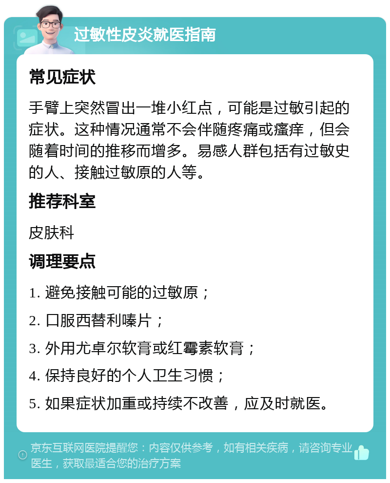 过敏性皮炎就医指南 常见症状 手臂上突然冒出一堆小红点，可能是过敏引起的症状。这种情况通常不会伴随疼痛或瘙痒，但会随着时间的推移而增多。易感人群包括有过敏史的人、接触过敏原的人等。 推荐科室 皮肤科 调理要点 1. 避免接触可能的过敏原； 2. 口服西替利嗪片； 3. 外用尤卓尔软膏或红霉素软膏； 4. 保持良好的个人卫生习惯； 5. 如果症状加重或持续不改善，应及时就医。