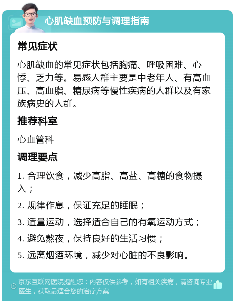 心肌缺血预防与调理指南 常见症状 心肌缺血的常见症状包括胸痛、呼吸困难、心悸、乏力等。易感人群主要是中老年人、有高血压、高血脂、糖尿病等慢性疾病的人群以及有家族病史的人群。 推荐科室 心血管科 调理要点 1. 合理饮食，减少高脂、高盐、高糖的食物摄入； 2. 规律作息，保证充足的睡眠； 3. 适量运动，选择适合自己的有氧运动方式； 4. 避免熬夜，保持良好的生活习惯； 5. 远离烟酒环境，减少对心脏的不良影响。