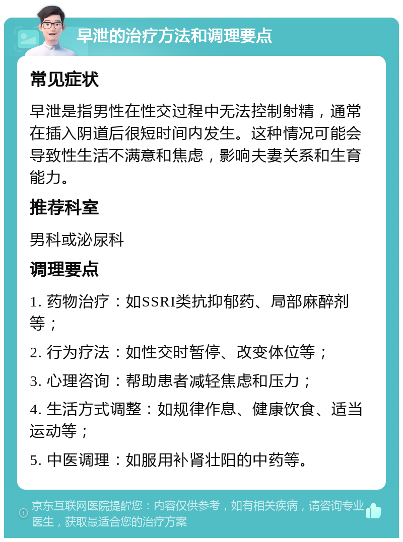 早泄的治疗方法和调理要点 常见症状 早泄是指男性在性交过程中无法控制射精，通常在插入阴道后很短时间内发生。这种情况可能会导致性生活不满意和焦虑，影响夫妻关系和生育能力。 推荐科室 男科或泌尿科 调理要点 1. 药物治疗：如SSRI类抗抑郁药、局部麻醉剂等； 2. 行为疗法：如性交时暂停、改变体位等； 3. 心理咨询：帮助患者减轻焦虑和压力； 4. 生活方式调整：如规律作息、健康饮食、适当运动等； 5. 中医调理：如服用补肾壮阳的中药等。