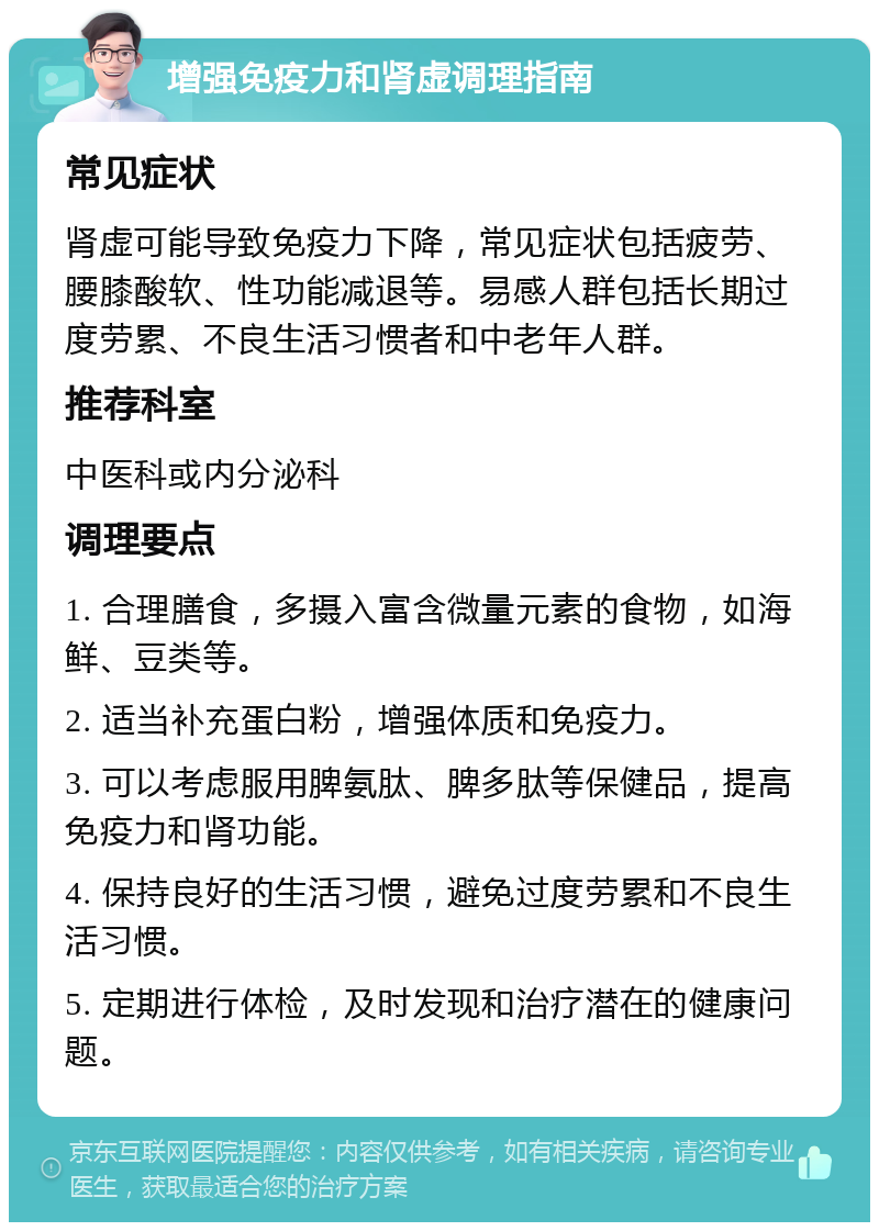 增强免疫力和肾虚调理指南 常见症状 肾虚可能导致免疫力下降，常见症状包括疲劳、腰膝酸软、性功能减退等。易感人群包括长期过度劳累、不良生活习惯者和中老年人群。 推荐科室 中医科或内分泌科 调理要点 1. 合理膳食，多摄入富含微量元素的食物，如海鲜、豆类等。 2. 适当补充蛋白粉，增强体质和免疫力。 3. 可以考虑服用脾氨肽、脾多肽等保健品，提高免疫力和肾功能。 4. 保持良好的生活习惯，避免过度劳累和不良生活习惯。 5. 定期进行体检，及时发现和治疗潜在的健康问题。