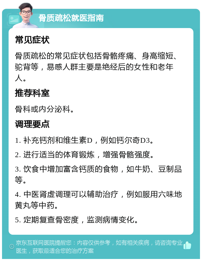 骨质疏松就医指南 常见症状 骨质疏松的常见症状包括骨骼疼痛、身高缩短、驼背等，易感人群主要是绝经后的女性和老年人。 推荐科室 骨科或内分泌科。 调理要点 1. 补充钙剂和维生素D，例如钙尔奇D3。 2. 进行适当的体育锻炼，增强骨骼强度。 3. 饮食中增加富含钙质的食物，如牛奶、豆制品等。 4. 中医肾虚调理可以辅助治疗，例如服用六味地黄丸等中药。 5. 定期复查骨密度，监测病情变化。