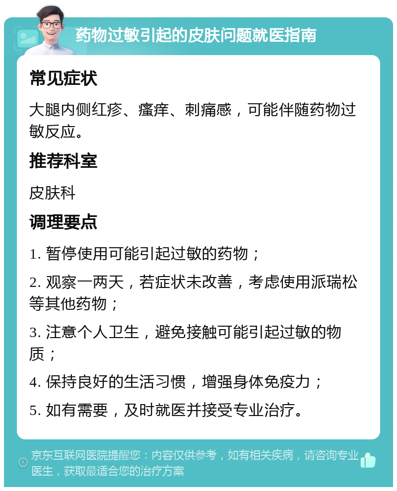 药物过敏引起的皮肤问题就医指南 常见症状 大腿内侧红疹、瘙痒、刺痛感，可能伴随药物过敏反应。 推荐科室 皮肤科 调理要点 1. 暂停使用可能引起过敏的药物； 2. 观察一两天，若症状未改善，考虑使用派瑞松等其他药物； 3. 注意个人卫生，避免接触可能引起过敏的物质； 4. 保持良好的生活习惯，增强身体免疫力； 5. 如有需要，及时就医并接受专业治疗。