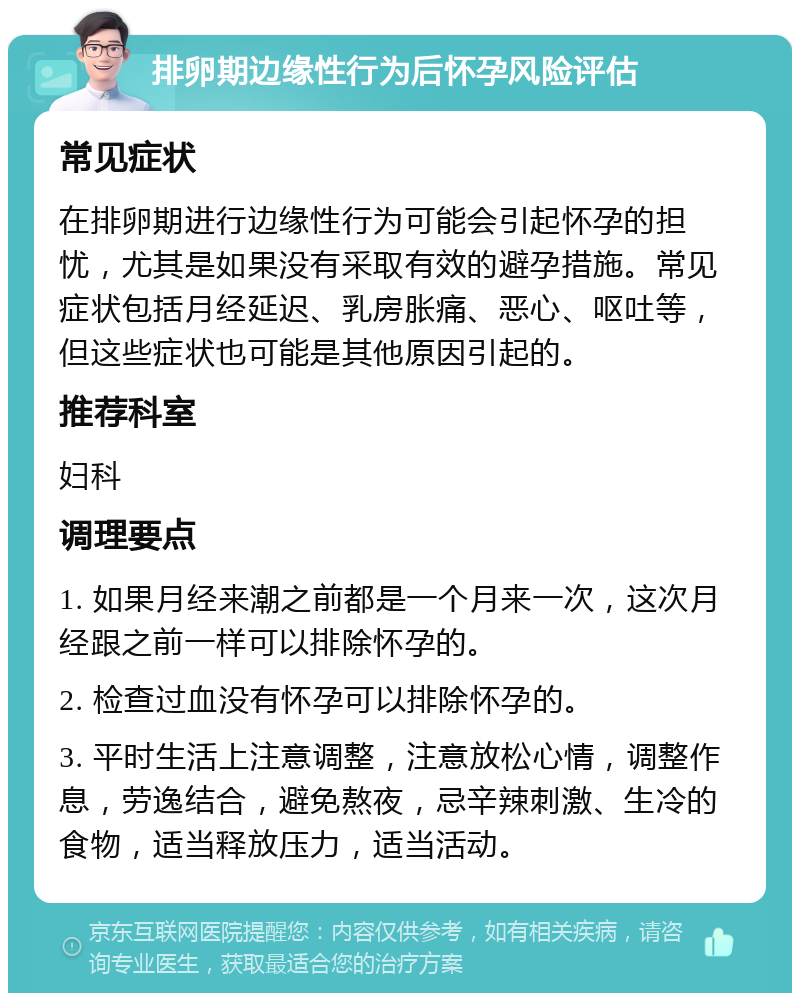 排卵期边缘性行为后怀孕风险评估 常见症状 在排卵期进行边缘性行为可能会引起怀孕的担忧，尤其是如果没有采取有效的避孕措施。常见症状包括月经延迟、乳房胀痛、恶心、呕吐等，但这些症状也可能是其他原因引起的。 推荐科室 妇科 调理要点 1. 如果月经来潮之前都是一个月来一次，这次月经跟之前一样可以排除怀孕的。 2. 检查过血没有怀孕可以排除怀孕的。 3. 平时生活上注意调整，注意放松心情，调整作息，劳逸结合，避免熬夜，忌辛辣刺激、生冷的食物，适当释放压力，适当活动。