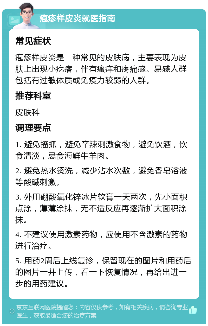 疱疹样皮炎就医指南 常见症状 疱疹样皮炎是一种常见的皮肤病，主要表现为皮肤上出现小疙瘩，伴有瘙痒和疼痛感。易感人群包括有过敏体质或免疫力较弱的人群。 推荐科室 皮肤科 调理要点 1. 避免搔抓，避免辛辣刺激食物，避免饮酒，饮食清淡，忌食海鲜牛羊肉。 2. 避免热水烫洗，减少沾水次数，避免香皂浴液等酸碱刺激。 3. 外用硼酸氧化锌冰片软膏一天两次，先小面积点涂，薄薄涂抹，无不适反应再逐渐扩大面积涂抹。 4. 不建议使用激素药物，应使用不含激素的药物进行治疗。 5. 用药2周后上线复诊，保留现在的图片和用药后的图片一并上传，看一下恢复情况，再给出进一步的用药建议。