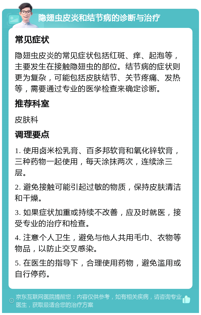 隐翅虫皮炎和结节病的诊断与治疗 常见症状 隐翅虫皮炎的常见症状包括红斑、痒、起泡等，主要发生在接触隐翅虫的部位。结节病的症状则更为复杂，可能包括皮肤结节、关节疼痛、发热等，需要通过专业的医学检查来确定诊断。 推荐科室 皮肤科 调理要点 1. 使用卤米松乳膏、百多邦软膏和氧化锌软膏，三种药物一起使用，每天涂抹两次，连续涂三层。 2. 避免接触可能引起过敏的物质，保持皮肤清洁和干燥。 3. 如果症状加重或持续不改善，应及时就医，接受专业的治疗和检查。 4. 注意个人卫生，避免与他人共用毛巾、衣物等物品，以防止交叉感染。 5. 在医生的指导下，合理使用药物，避免滥用或自行停药。