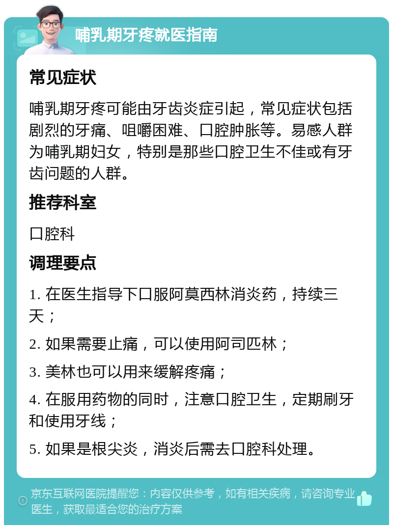 哺乳期牙疼就医指南 常见症状 哺乳期牙疼可能由牙齿炎症引起，常见症状包括剧烈的牙痛、咀嚼困难、口腔肿胀等。易感人群为哺乳期妇女，特别是那些口腔卫生不佳或有牙齿问题的人群。 推荐科室 口腔科 调理要点 1. 在医生指导下口服阿莫西林消炎药，持续三天； 2. 如果需要止痛，可以使用阿司匹林； 3. 美林也可以用来缓解疼痛； 4. 在服用药物的同时，注意口腔卫生，定期刷牙和使用牙线； 5. 如果是根尖炎，消炎后需去口腔科处理。