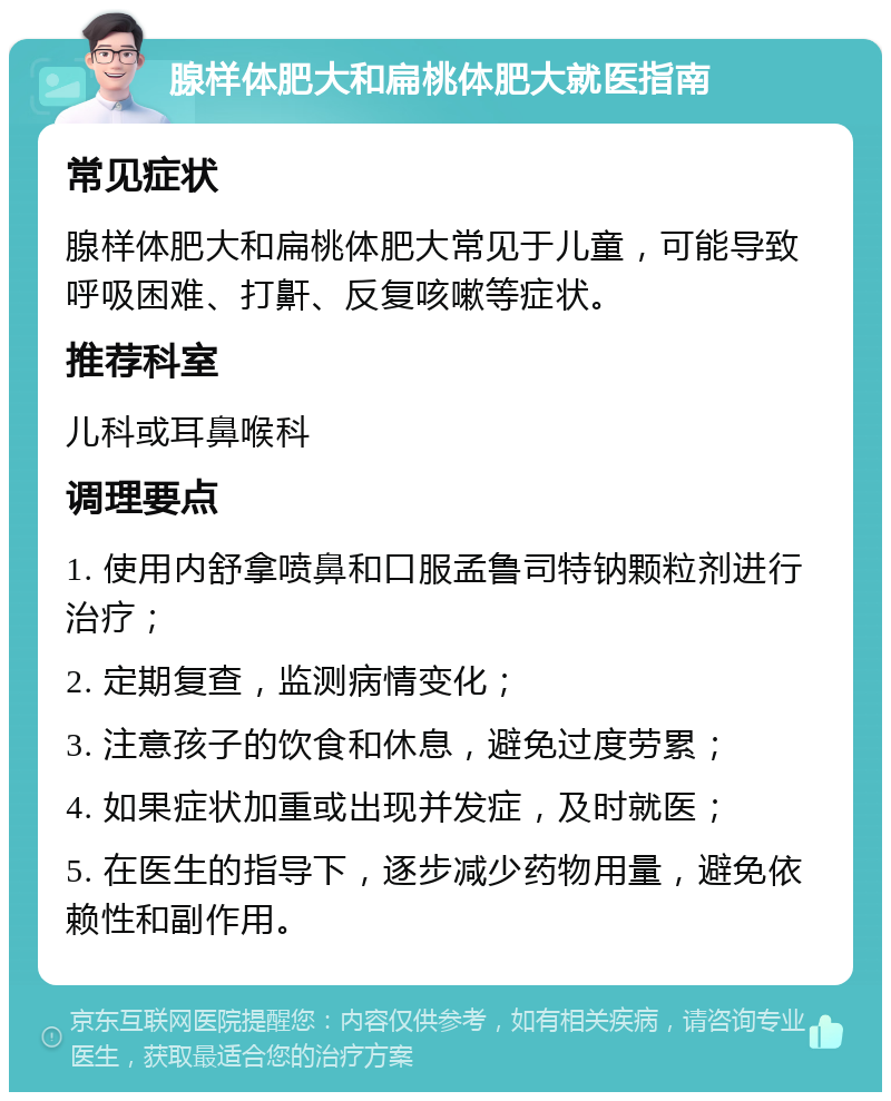 腺样体肥大和扁桃体肥大就医指南 常见症状 腺样体肥大和扁桃体肥大常见于儿童，可能导致呼吸困难、打鼾、反复咳嗽等症状。 推荐科室 儿科或耳鼻喉科 调理要点 1. 使用内舒拿喷鼻和口服孟鲁司特钠颗粒剂进行治疗； 2. 定期复查，监测病情变化； 3. 注意孩子的饮食和休息，避免过度劳累； 4. 如果症状加重或出现并发症，及时就医； 5. 在医生的指导下，逐步减少药物用量，避免依赖性和副作用。