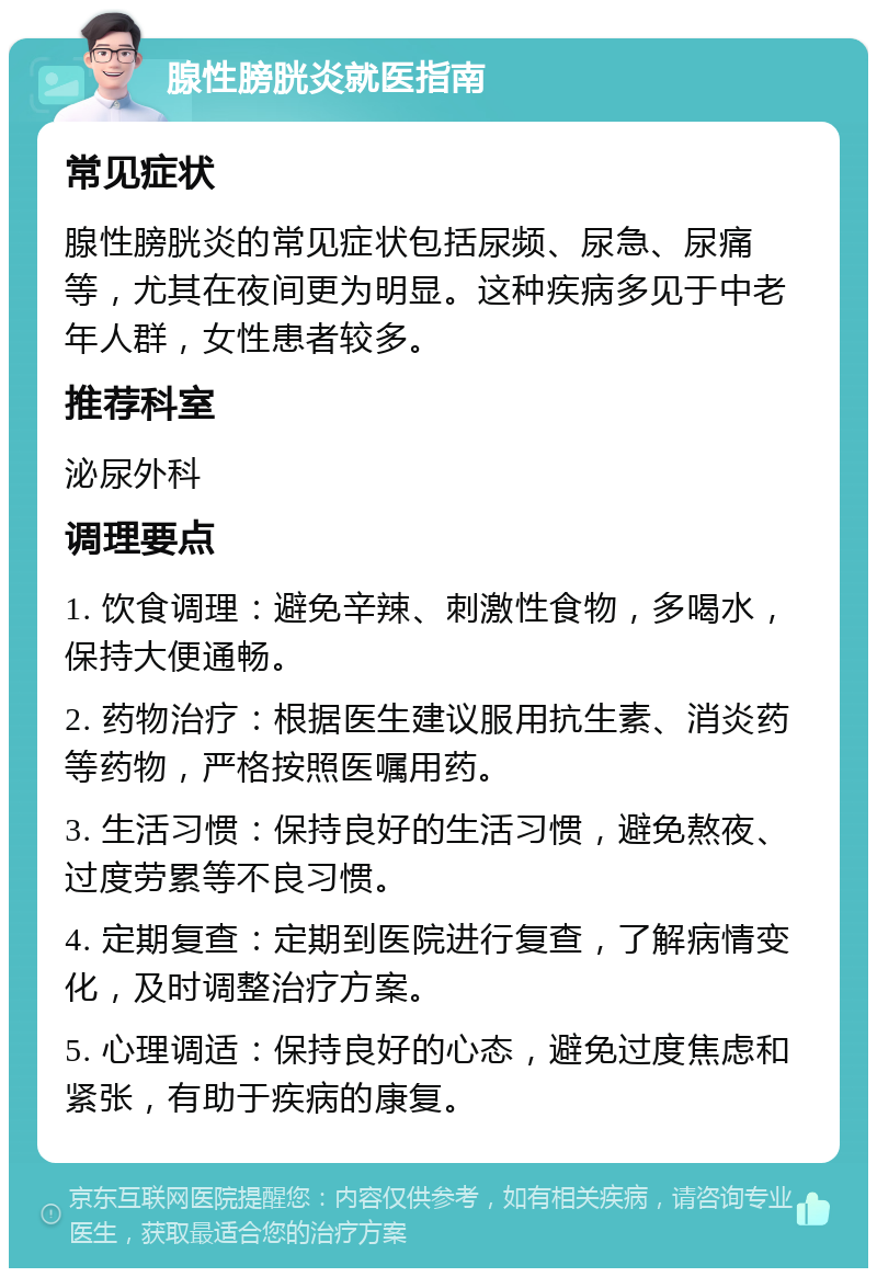 腺性膀胱炎就医指南 常见症状 腺性膀胱炎的常见症状包括尿频、尿急、尿痛等，尤其在夜间更为明显。这种疾病多见于中老年人群，女性患者较多。 推荐科室 泌尿外科 调理要点 1. 饮食调理：避免辛辣、刺激性食物，多喝水，保持大便通畅。 2. 药物治疗：根据医生建议服用抗生素、消炎药等药物，严格按照医嘱用药。 3. 生活习惯：保持良好的生活习惯，避免熬夜、过度劳累等不良习惯。 4. 定期复查：定期到医院进行复查，了解病情变化，及时调整治疗方案。 5. 心理调适：保持良好的心态，避免过度焦虑和紧张，有助于疾病的康复。