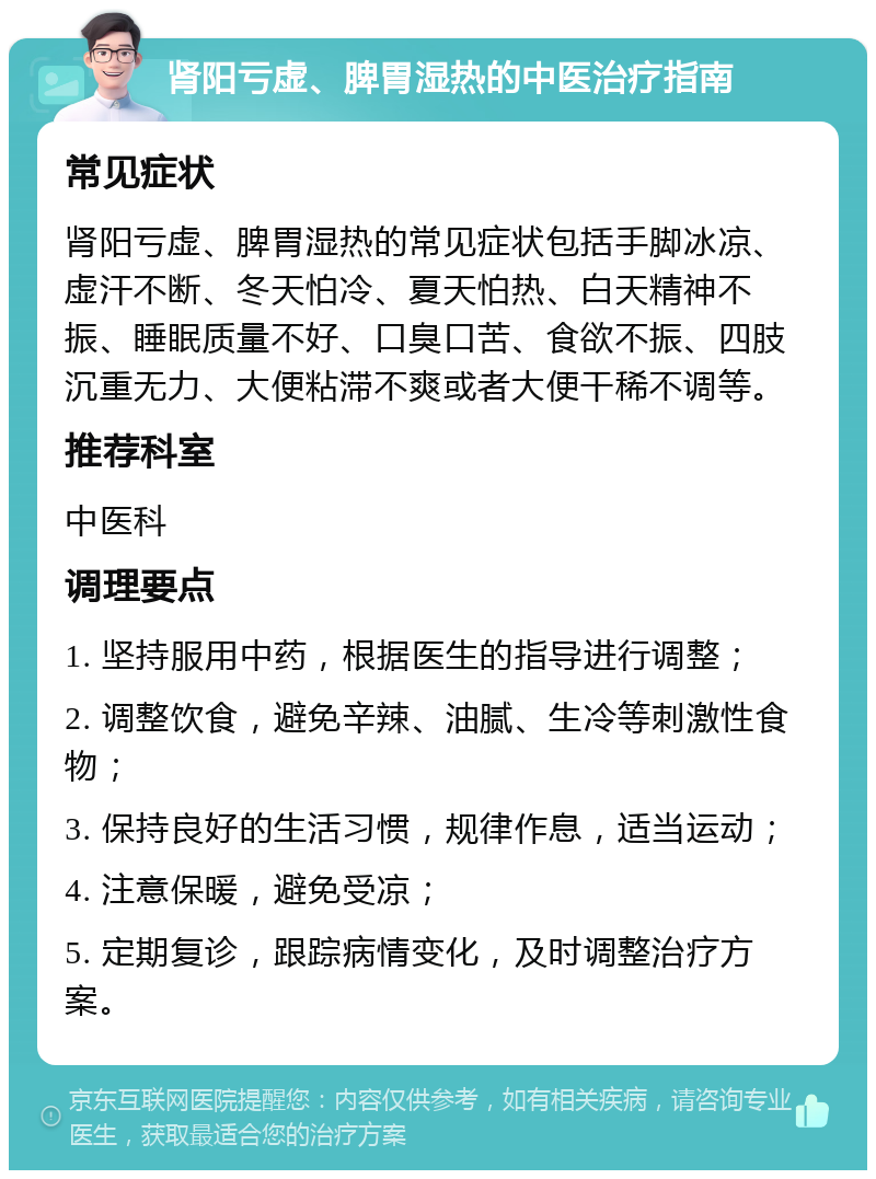 肾阳亏虚、脾胃湿热的中医治疗指南 常见症状 肾阳亏虚、脾胃湿热的常见症状包括手脚冰凉、虚汗不断、冬天怕冷、夏天怕热、白天精神不振、睡眠质量不好、口臭口苦、食欲不振、四肢沉重无力、大便粘滞不爽或者大便干稀不调等。 推荐科室 中医科 调理要点 1. 坚持服用中药，根据医生的指导进行调整； 2. 调整饮食，避免辛辣、油腻、生冷等刺激性食物； 3. 保持良好的生活习惯，规律作息，适当运动； 4. 注意保暖，避免受凉； 5. 定期复诊，跟踪病情变化，及时调整治疗方案。