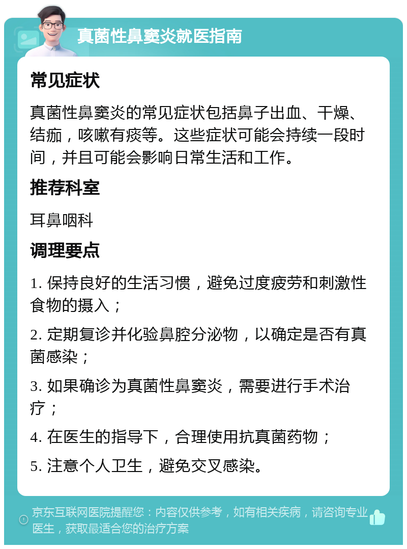 真菌性鼻窦炎就医指南 常见症状 真菌性鼻窦炎的常见症状包括鼻子出血、干燥、结痂，咳嗽有痰等。这些症状可能会持续一段时间，并且可能会影响日常生活和工作。 推荐科室 耳鼻咽科 调理要点 1. 保持良好的生活习惯，避免过度疲劳和刺激性食物的摄入； 2. 定期复诊并化验鼻腔分泌物，以确定是否有真菌感染； 3. 如果确诊为真菌性鼻窦炎，需要进行手术治疗； 4. 在医生的指导下，合理使用抗真菌药物； 5. 注意个人卫生，避免交叉感染。