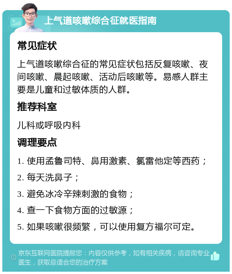 上气道咳嗽综合征就医指南 常见症状 上气道咳嗽综合征的常见症状包括反复咳嗽、夜间咳嗽、晨起咳嗽、活动后咳嗽等。易感人群主要是儿童和过敏体质的人群。 推荐科室 儿科或呼吸内科 调理要点 1. 使用孟鲁司特、鼻用激素、氯雷他定等西药； 2. 每天洗鼻子； 3. 避免冰冷辛辣刺激的食物； 4. 查一下食物方面的过敏源； 5. 如果咳嗽很频繁，可以使用复方福尔可定。