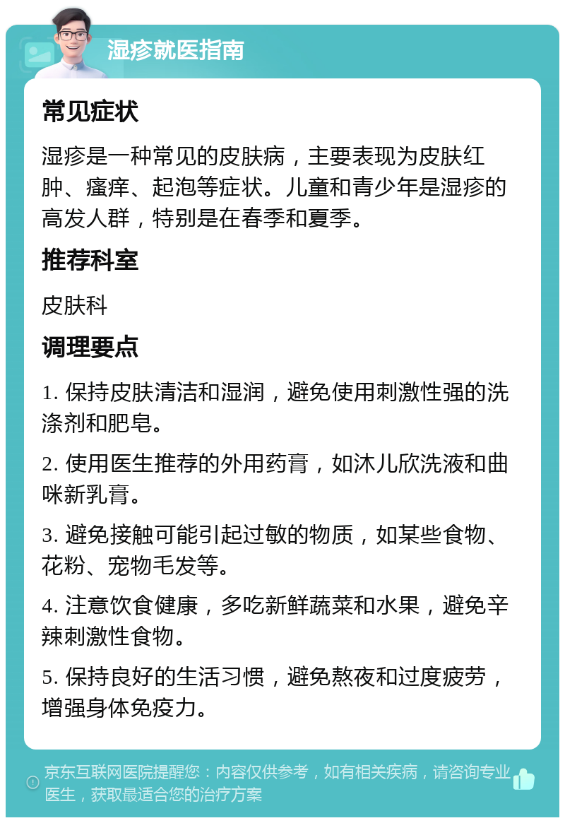 湿疹就医指南 常见症状 湿疹是一种常见的皮肤病，主要表现为皮肤红肿、瘙痒、起泡等症状。儿童和青少年是湿疹的高发人群，特别是在春季和夏季。 推荐科室 皮肤科 调理要点 1. 保持皮肤清洁和湿润，避免使用刺激性强的洗涤剂和肥皂。 2. 使用医生推荐的外用药膏，如沐儿欣洗液和曲咪新乳膏。 3. 避免接触可能引起过敏的物质，如某些食物、花粉、宠物毛发等。 4. 注意饮食健康，多吃新鲜蔬菜和水果，避免辛辣刺激性食物。 5. 保持良好的生活习惯，避免熬夜和过度疲劳，增强身体免疫力。