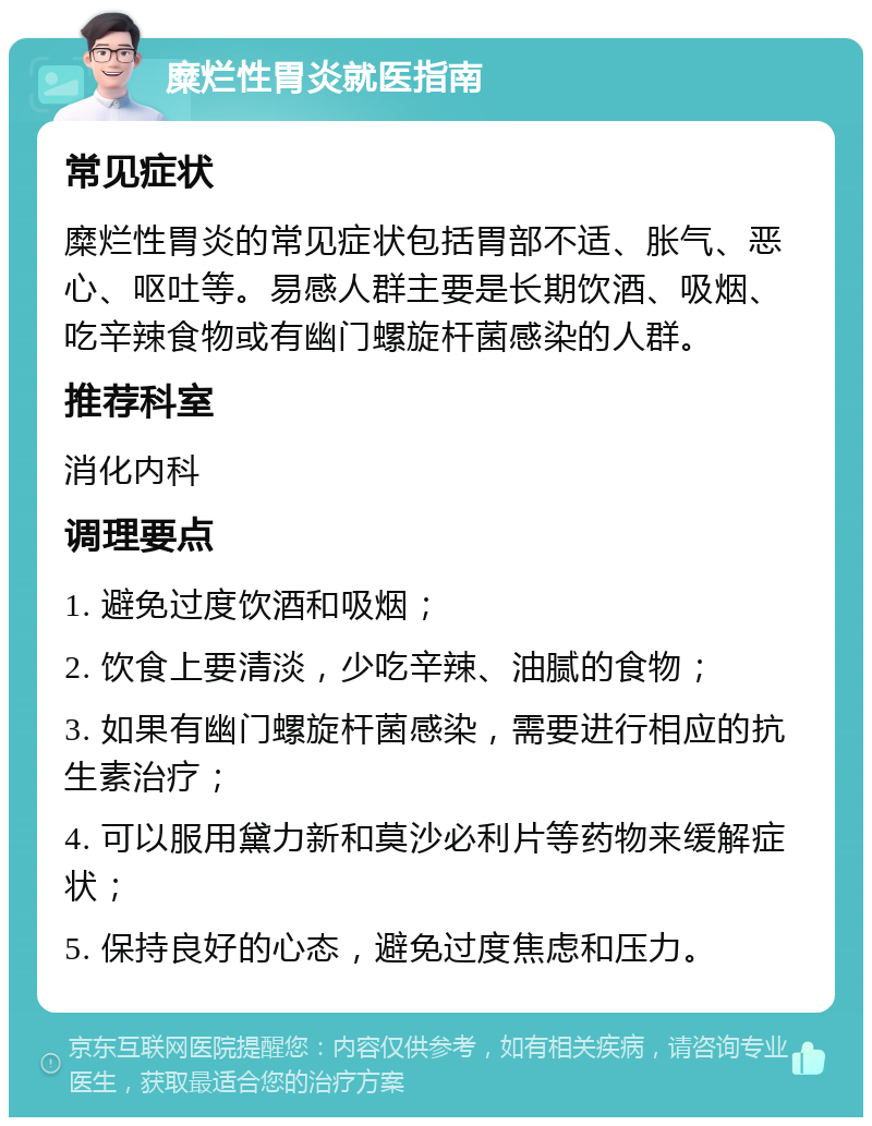 糜烂性胃炎就医指南 常见症状 糜烂性胃炎的常见症状包括胃部不适、胀气、恶心、呕吐等。易感人群主要是长期饮酒、吸烟、吃辛辣食物或有幽门螺旋杆菌感染的人群。 推荐科室 消化内科 调理要点 1. 避免过度饮酒和吸烟； 2. 饮食上要清淡，少吃辛辣、油腻的食物； 3. 如果有幽门螺旋杆菌感染，需要进行相应的抗生素治疗； 4. 可以服用黛力新和莫沙必利片等药物来缓解症状； 5. 保持良好的心态，避免过度焦虑和压力。