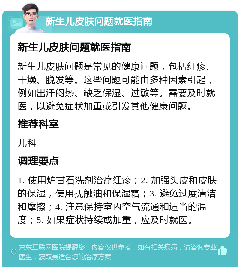 新生儿皮肤问题就医指南 新生儿皮肤问题就医指南 新生儿皮肤问题是常见的健康问题，包括红疹、干燥、脱发等。这些问题可能由多种因素引起，例如出汗闷热、缺乏保湿、过敏等。需要及时就医，以避免症状加重或引发其他健康问题。 推荐科室 儿科 调理要点 1. 使用炉甘石洗剂治疗红疹；2. 加强头皮和皮肤的保湿，使用抚触油和保湿霜；3. 避免过度清洁和摩擦；4. 注意保持室内空气流通和适当的温度；5. 如果症状持续或加重，应及时就医。