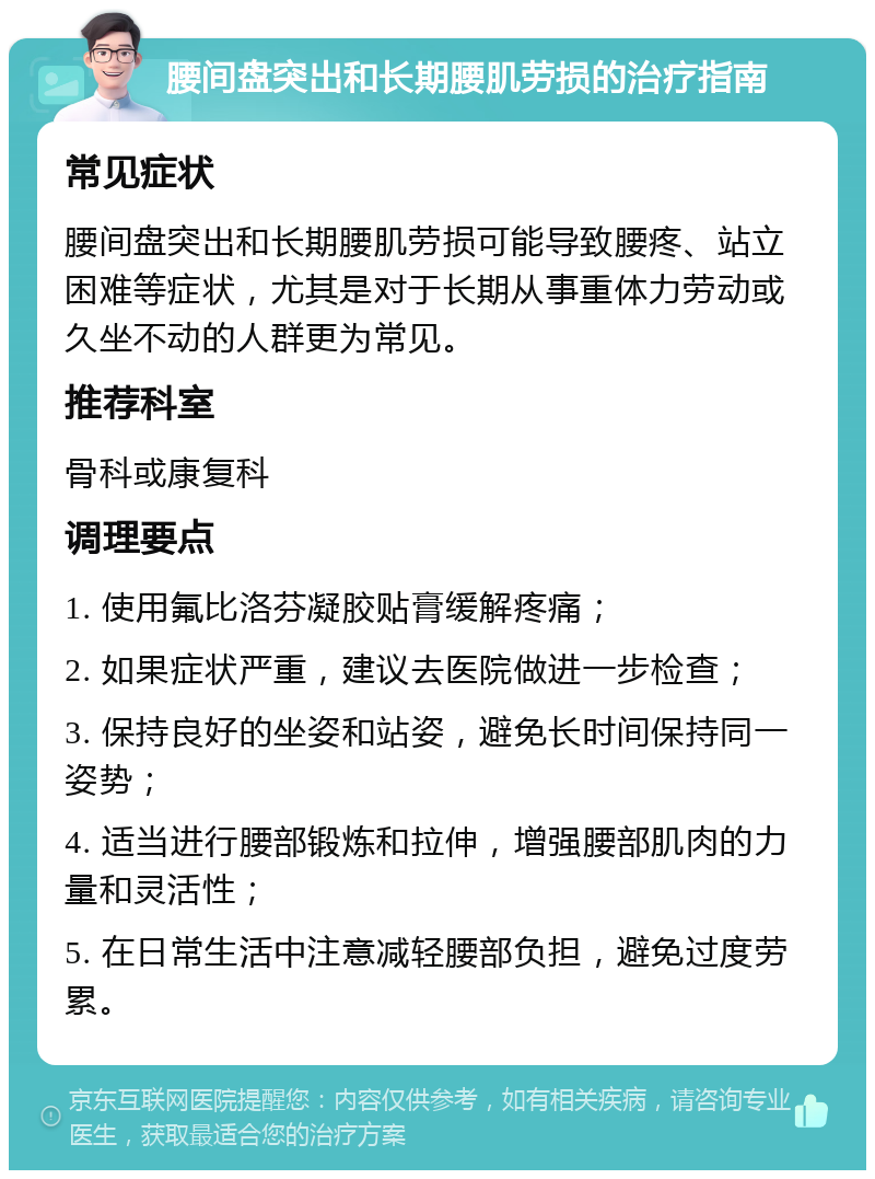 腰间盘突出和长期腰肌劳损的治疗指南 常见症状 腰间盘突出和长期腰肌劳损可能导致腰疼、站立困难等症状，尤其是对于长期从事重体力劳动或久坐不动的人群更为常见。 推荐科室 骨科或康复科 调理要点 1. 使用氟比洛芬凝胶贴膏缓解疼痛； 2. 如果症状严重，建议去医院做进一步检查； 3. 保持良好的坐姿和站姿，避免长时间保持同一姿势； 4. 适当进行腰部锻炼和拉伸，增强腰部肌肉的力量和灵活性； 5. 在日常生活中注意减轻腰部负担，避免过度劳累。