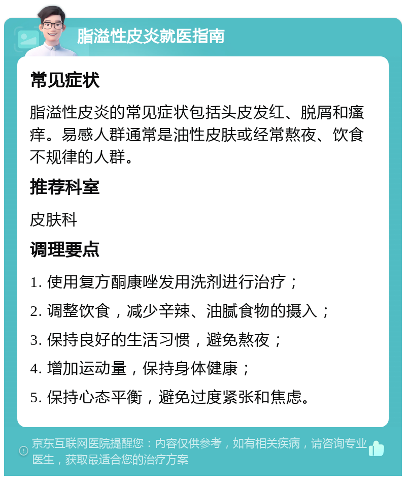 脂溢性皮炎就医指南 常见症状 脂溢性皮炎的常见症状包括头皮发红、脱屑和瘙痒。易感人群通常是油性皮肤或经常熬夜、饮食不规律的人群。 推荐科室 皮肤科 调理要点 1. 使用复方酮康唑发用洗剂进行治疗； 2. 调整饮食，减少辛辣、油腻食物的摄入； 3. 保持良好的生活习惯，避免熬夜； 4. 增加运动量，保持身体健康； 5. 保持心态平衡，避免过度紧张和焦虑。