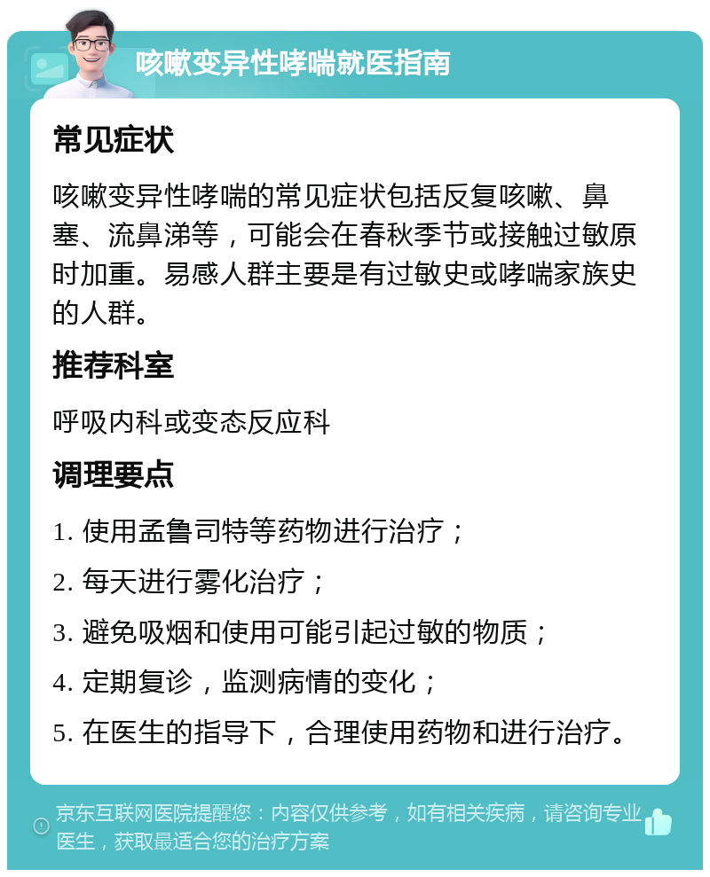 咳嗽变异性哮喘就医指南 常见症状 咳嗽变异性哮喘的常见症状包括反复咳嗽、鼻塞、流鼻涕等，可能会在春秋季节或接触过敏原时加重。易感人群主要是有过敏史或哮喘家族史的人群。 推荐科室 呼吸内科或变态反应科 调理要点 1. 使用孟鲁司特等药物进行治疗； 2. 每天进行雾化治疗； 3. 避免吸烟和使用可能引起过敏的物质； 4. 定期复诊，监测病情的变化； 5. 在医生的指导下，合理使用药物和进行治疗。